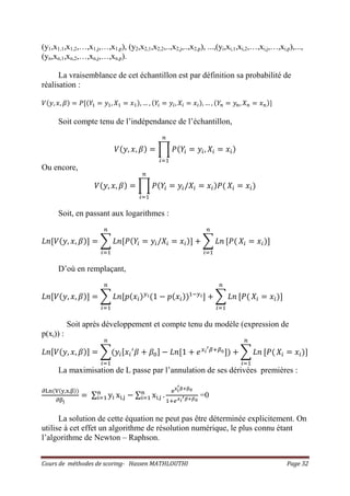 Cours de méthodes de scoring- Hassen MATHLOUTHI Page 32
(y1,x1,1,x1,2,…,x1,j,…,x1,p), (y2,x2,1,x2,2,..,x2,j,..,x2,p), ...,(yi,xi,1,xi,2,…,xi,j,…,xi,p),...,
(yn,xn,1,xn,2,…,xn,j,…,xn,p).
La vraisemblance de cet échantillon est par définition sa probabilité de
réalisation :
ܸሺ‫,ݕ‬ ‫,ݔ‬ ߚሻ ൌ ܲሾሺܻଵ ൌ ‫ݕ‬ଵ, ܺଵ ൌ ‫ݔ‬ଵሻ, … , ሺܻ௜ ൌ ‫ݕ‬௜, ܺ௜ ൌ ‫ݔ‬௜ሻ, … , ሺܻ௡ ൌ ‫ݕ‬௡, ܺ௡ ൌ ‫ݔ‬௡ሻ]
Soit compte tenu de l’indépendance de l’échantillon,
ܸሺ‫,ݕ‬ ‫,ݔ‬ ߚሻ ൌ ෑ ܲሺܻ௜ ൌ ‫ݕ‬௜, ܺ௜ ൌ ‫ݔ‬௜ሻ
௡
௜ୀଵ
Ou encore,
ܸሺ‫,ݕ‬ ‫,ݔ‬ ߚሻ ൌ ෑ ܲሺܻ௜ ൌ ‫ݕ‬௜/ܺ௜ ൌ ‫ݔ‬௜ሻܲሺ
௡
௜ୀଵ
ܺ௜ ൌ ‫ݔ‬௜ሻ
Soit, en passant aux logarithmes :
‫݊ܮ‬ሾܸሺ‫,ݕ‬ ‫,ݔ‬ ߚሻሿ ൌ ෍ ‫݊ܮ‬ሾܲሺܻ௜ ൌ ‫ݕ‬௜/ܺ௜ ൌ ‫ݔ‬௜ሻሿ ൅ ෍ ‫݊ܮ‬
௡
௜ୀଵ
ሾܲሺ
௡
௜ୀଵ
ܺ௜ ൌ ‫ݔ‬௜ሻሿ
D’où en remplaçant,
‫݊ܮ‬ሾܸሺ‫,ݕ‬ ‫,ݔ‬ ߚሻሿ ൌ ෍ ‫݊ܮ‬ሾ‫݌‬ሺ‫ݔ‬௜ሻ௬೔ሺ1 െ ‫݌‬ሺ‫ݔ‬௜ሻሻଵି௬೔ሿ ൅ ෍ ‫݊ܮ‬
௡
௜ୀଵ
ሾܲሺ
௡
௜ୀଵ
ܺ௜ ൌ ‫ݔ‬௜ሻሿ
Soit après développement et compte tenu du modèle (expression de
p(xi)) :
‫݊ܮ‬ሾܸሺ‫,ݕ‬ ‫,ݔ‬ ߚሻሿ ൌ ෍ሺ‫ݕ‬௜ሾ‫ݔ‬௜
ᇱ
ߚ ൅ ߚ଴ሿ െ ‫݊ܮ‬ሾ1 ൅ ݁௫೔
ᇲఉାఉబሿሻ ൅ ෍ ‫݊ܮ‬
௡
௜ୀଵ
ሾܲሺ
௡
௜ୀଵ
ܺ௜ ൌ ‫ݔ‬௜ሻሿ
La maximisation de L passe par l’annulation de ses dérivées premières :
ப୐୬ሺ୚ሺ୷,୶,ஒሻሻ
பஒౠ
ൌ ∑ y୧
୬
୧ୀଵ x୧,୨ െ ∑ x୧,୨
୬
୧ୀଵ .
ୣ౮౟
ᇲಊశಊబ
ଵା௘ೣ೔
ᇲഁశഁబ
=0
La solution de cette équation ne peut pas être déterminée explicitement. On
utilise à cet effet un algorithme de résolution numérique, le plus connu étant
l’algorithme de Newton – Raphson.
 