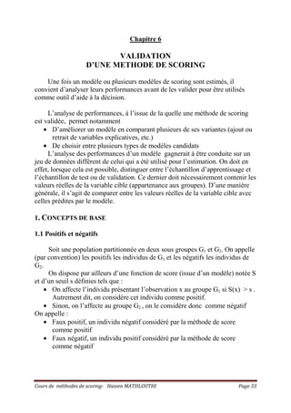 Cours de méthodes de scoring- Hassen MATHLOUTHI Page 33
Chapitre 6
VALIDATION
D’UNE METHODE DE SCORING
Une fois un modèle ou plusieurs modèles de scoring sont estimés, il
convient d’analyser leurs performances avant de les valider pour être utilisés
comme outil d’aide à la décision.
L’analyse de performances, à l’issue de la quelle une méthode de scoring
est validée, permet notamment
• D’améliorer un modèle en comparant plusieurs de ses variantes (ajout ou
retrait de variables explicatives, etc.)
• De choisir entre plusieurs types de modèles candidats
L’analyse des performances d’un modèle gagnerait à être conduite sur un
jeu de données différent de celui qui a été utilisé pour l’estimation. On doit en
effet, lorsque cela est possible, distinguer entre l’échantillon d’apprentissage et
l’échantillon de test ou de validation. Ce dernier doit nécessairement contenir les
valeurs réelles de la variable cible (appartenance aux groupes). D’une manière
générale, il s’agit de comparer entre les valeurs réelles de la variable cible avec
celles prédites par le modèle.
1. CONCEPTS DE BASE
1.1 Positifs et négatifs
Soit une population partitionnée en deux sous groupes G1 et G2. On appelle
(par convention) les positifs les individus de G1 et les négatifs les individus de
G2.
On dispose par ailleurs d’une fonction de score (issue d’un modèle) notée S
et d’un seuil s définies tels que :
• On affecte l’individu présentant l’observation x au groupe G1 si S(x) > s .
Autrement dit, on considère cet individu comme positif.
• Sinon, on l’affecte au groupe G2 , on le considère donc comme négatif
On appelle :
• Faux positif, un individu négatif considéré par la méthode de score
comme positif
• Faux négatif, un individu positif considéré par la méthode de score
comme négatif
 