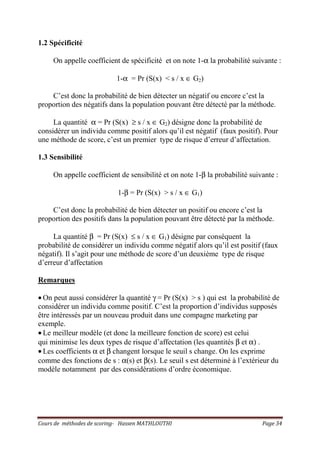 Cours de méthodes de scoring- Hassen MATHLOUTHI Page 34
1.2 Spécificité
On appelle coefficient de spécificité et on note 1-α la probabilité suivante :
1-α = Pr (S(x) < s / x ∈ G2)
C’est donc la probabilité de bien détecter un négatif ou encore c’est la
proportion des négatifs dans la population pouvant être détecté par la méthode.
La quantité α = Pr (S(x) ≥ s / x ∈ G2) désigne donc la probabilité de
considérer un individu comme positif alors qu’il est négatif (faux positif). Pour
une méthode de score, c’est un premier type de risque d’erreur d’affectation.
1.3 Sensibilité
On appelle coefficient de sensibilité et on note 1-β la probabilité suivante :
1-β = Pr (S(x) > s / x ∈ G1)
C’est donc la probabilité de bien détecter un positif ou encore c’est la
proportion des positifs dans la population pouvant être détecté par la méthode.
La quantité β = Pr (S(x) ≤ s / x ∈ G1) désigne par conséquent la
probabilité de considérer un individu comme négatif alors qu’il est positif (faux
négatif). Il s’agit pour une méthode de score d’un deuxième type de risque
d’erreur d’affectation
Remarques
• On peut aussi considérer la quantité γ = Pr (S(x) > s ) qui est la probabilité de
considérer un individu comme positif. C’est la proportion d’individus supposés
être intéressés par un nouveau produit dans une compagne marketing par
exemple.
• Le meilleur modèle (et donc la meilleure fonction de score) est celui
qui minimise les deux types de risque d’affectation (les quantités β et α) .
• Les coefficients α et β changent lorsque le seuil s change. On les exprime
comme des fonctions de s : α(s) et β(s). Le seuil s est déterminé à l’extérieur du
modèle notamment par des considérations d’ordre économique.
 