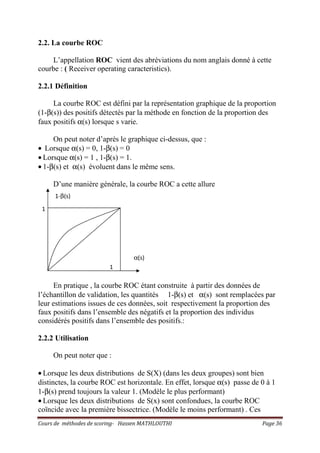 Cours de méthodes de scoring- Hassen MATHLOUTHI Page 36
2.2. La courbe ROC
L’appellation ROC vient des abréviations du nom anglais donné à cette
courbe : ( Receiver operating caracteristics).
2.2.1 Définition
La courbe ROC est défini par la représentation graphique de la proportion
(1-β(s)) des positifs détectés par la méthode en fonction de la proportion des
faux positifs α(s) lorsque s varie.
On peut noter d’après le graphique ci-dessus, que :
• Lorsque α(s) = 0, 1-β(s) = 0
• Lorsque α(s) = 1 , 1-β(s) = 1.
• 1-β(s) et α(s) évoluent dans le même sens.
D’une manière générale, la courbe ROC a cette allure
En pratique , la courbe ROC étant construite à partir des données de
l’échantillon de validation, les quantités 1-β(s) et α(s) sont remplacées par
leur estimations issues de ces données, soit respectivement la proportion des
faux positifs dans l’ensemble des négatifs et la proportion des individus
considérés positifs dans l’ensemble des positifs.:
2.2.2 Utilisation
On peut noter que :
• Lorsque les deux distributions de S(X) (dans les deux groupes) sont bien
distinctes, la courbe ROC est horizontale. En effet, lorsque α(s) passe de 0 à 1
1-β(s) prend toujours la valeur 1. (Modèle le plus performant)
• Lorsque les deux distributions de S(x) sont confondues, la courbe ROC
coïncide avec la première bissectrice. (Modèle le moins performant) . Ces
1
1
α(s)
1-β(s)
 