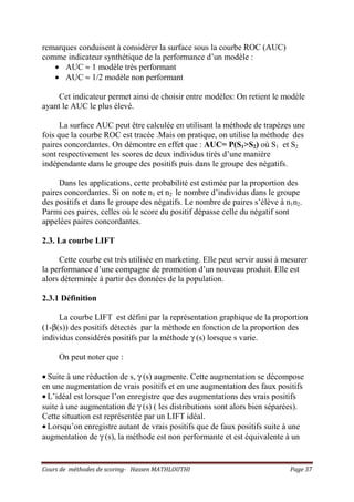 Cours de méthodes de scoring- Hassen MATHLOUTHI Page 37
remarques conduisent à considérer la surface sous la courbe ROC (AUC)
comme indicateur synthétique de la performance d’un modèle :
• AUC ≈ 1 modèle très performant
• AUC ≈ 1/2 modèle non performant
Cet indicateur permet ainsi de choisir entre modèles: On retient le modèle
ayant le AUC le plus élevé.
La surface AUC peut être calculée en utilisant la méthode de trapèzes une
fois que la courbe ROC est tracée .Mais on pratique, on utilise la méthode des
paires concordantes. On démontre en effet que : AUC= P(S1>S2) où S1 et S2
sont respectivement les scores de deux individus tirés d’une manière
indépendante dans le groupe des positifs puis dans le groupe des négatifs.
Dans les applications, cette probabilité est estimée par la proportion des
paires concordantes. Si on note n1 et n2 le nombre d’individus dans le groupe
des positifs et dans le groupe des négatifs. Le nombre de paires s’élève à n1n2.
Parmi ces paires, celles où le score du positif dépasse celle du négatif sont
appelées paires concordantes.
2.3. La courbe LIFT
Cette courbe est très utilisée en marketing. Elle peut servir aussi à mesurer
la performance d’une compagne de promotion d’un nouveau produit. Elle est
alors déterminée à partir des données de la population.
2.3.1 Définition
La courbe LIFT est défini par la représentation graphique de la proportion
(1-β(s)) des positifs détectés par la méthode en fonction de la proportion des
individus considérés positifs par la méthode γ (s) lorsque s varie.
On peut noter que :
• Suite à une réduction de s, γ (s) augmente. Cette augmentation se décompose
en une augmentation de vrais positifs et en une augmentation des faux positifs
• L’idéal est lorsque l’on enregistre que des augmentations des vrais positifs
suite à une augmentation de γ (s) ( les distributions sont alors bien séparées).
Cette situation est représentée par un LIFT idéal.
• Lorsqu’on enregistre autant de vrais positifs que de faux positifs suite à une
augmentation de γ (s), la méthode est non performante et est équivalente à un
 