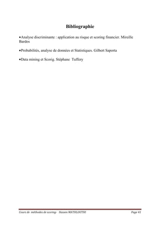 Cours de méthodes de scoring- Hassen MATHLOUTHI Page 41
Bibliographie
•Analyse discriminante : application au risque et scoring financier. Mireille
Bardos
•Probabilités, analyse de données et Statistiques. Gilbert Saporta
•Data mining et Scorig. Stéphane Tuffery
 