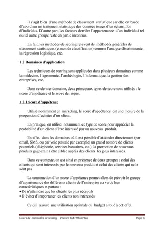 Cours de méthodes de scoring- Hassen MATHLOUTHI Page 5
Il s’agit bien d’une méthode de classement statistique car elle est basée
d’abord sur un traitement statistique des données issues d’un échantillon
d’individus. D’autre part, les facteurs derrière l’appartenance d’un individu à tel
ou tel autre groupe reste en partie inconnus.
En fait, les méthodes de scoring relèvent de méthodes générales de
classement statistiques (et non de classification) comme l’analyse discriminante,
la régression logistique, etc.
1.2 Domaines d’application
Les techniques de scoring sont appliquées dans plusieurs domaines comme
la médecine, l’agronomie, l’archéologie, l’informatique, la gestion des
entreprises, etc.
Dans ce dernier domaine, deux principaux types de score sont utilisés : le
score d’appétence et le score de risque.
1.2.1 Score d’appétence
Utilisé notamment en marketing, le score d’appétence est une mesure de la
propension d’acheter d’un client.
En pratique, on utilise notamment ce type de score pour apprécier la
probabilité d’un client d’être intéressé par un nouveau produit.
En effet, dans les domaines où il est possible d’atteindre directement (par
email, SMS, ou par voie postale par exemple) un grand nombre de clients
potentiels (téléphonie, services bancaires, etc.), la promotion de nouveaux
produits gagnerait à être ciblée auprès des clients les plus intéressés.
Dans ce contexte, on est ainsi en présence de deux groupes : celui des
clients qui sont intéressés par le nouveau produit et celui des clients qui ne le
sont pas.
La construction d’un score d’appétence permet alors de prévoir le groupe
d’appartenance des différents clients de l’entreprise au vu de leur
caractéristiques et partant :
•De n’atteindre que les clients les plus réceptifs
•D’éviter d’importuner les clients non intéressés
Ce qui assure une utilisation optimale du budget alloué à cet effet.
 