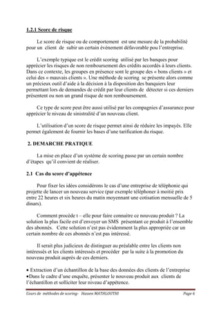 Cours de méthodes de scoring- Hassen MATHLOUTHI Page 6
1.2.1 Score de risque
Le score de risque ou de comportement est une mesure de la probabilité
pour un client de subir un certain événement défavorable pou l’entreprise.
L’exemple typique est le crédit scoring utilisé par les banques pour
apprécier les risques de non remboursement des crédits accordés à leurs clients.
Dans ce contexte, les groupes en présence sont le groupe des « bons clients » et
celui des « mauvais clients ». Une méthode de scoring se présente alors comme
un précieux outil d’aide à la décision à la disposition des banquiers leur
permettant lors de demandes de crédit par leur clients de détecter si ces derniers
présentent ou non un grand risque de non remboursement.
Ce type de score peut être aussi utilisé par les compagnies d’assurance pour
apprécier le niveau de sinistralité d’un nouveau client.
L’utilisation d’un score de risque permet ainsi de réduire les impayés. Elle
permet également de fournir les bases d’une tarification du risque.
2. DEMARCHE PRATIQUE
La mise en place d’un système de scoring passe par un certain nombre
d’étapes qu’il convient de réaliser.
2.1 Cas du score d’appétence
Pour fixer les idées considérons le cas d’une entreprise de téléphonie qui
projette de lancer un nouveau service (par exemple téléphoner à moitié prix
entre 22 heures et six heures du matin moyennant une cotisation mensuelle de 5
dinars).
Comment procède t – elle pour faire connaitre ce nouveau produit ? La
solution la plus facile est d’envoyer un SMS présentant ce produit à l’ensemble
des abonnés. Cette solution n’est pas évidemment la plus appropriée car un
certain nombre de ces abonnés n’est pas intéressé.
Il serait plus judicieux de distinguer au préalable entre les clients non
intéressés et les clients intéressés et procéder par la suite à la promotion du
nouveau produit auprès de ces derniers.
• Extraction d’un échantillon de la base des données des clients de l’entreprise
•Dans le cadre d’une enquête, présenter le nouveau produit aux clients de
l’échantillon et solliciter leur niveau d’appétence.
 