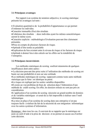 Cours de méthodes de scoring- Hassen MATHLOUTHI Page 8
3.1 Principaux avantages
Par rapport à un système de notation subjective, le scoring statistique
présente les avantages suivants :
• Evaluation quantitative de la probabilité d’appartenance ce qui permet
d’ordonner les individus.
•Caractère immuable (fixe) des résultats
•Cohérence des résultats : deux individus ayant les mêmes caractéristiques
auront le même score.
•Caractère explicite : méthodologie d’évaluation pouvant être clairement
présentée.
•Prise en compte de plusieurs facteurs de risque.
•Aptitude d’être testée au préalable
•Explication du lien existant entre le niveau de risque et les facteurs de risque
•Aptitude à donner lieu à des calculs sur les effets sur la rentabilité de
l’entreprise.
3.2 Principaux inconvénients
Les méthodes statistiques de scoring soufrent néanmoins de quelques
insuffisances dont entre autres :
• La décision pouvant être prise suite à l’utilisation des méthodes de scoring est
basée sur une probabilité et non sur une certitude
•Les méthodes statistiques de scoring supposent comme toute autre méthode
statistique que le futur est identique au passé.
•Le risque est expliqué par les seules variables disponibles
•Il existe un vrai problème de biais de sélection dans l’élaboration d’une
méthode de crédit scoring. En effet, les dossiers refusés ne sont pas pris en
considération.
•L’application d’un système de scoring nécessite un grand nombre de données
et de variables statistiques et serait de ce fait impossible à réaliser sans l’outil
informatique.
•La mise en place d’un système de scoring dans une entreprise n’est pas
toujours facile à réaliser du fait de la nécessité de son intégration informatique
avec les autres systèmes d’information.
Remarque : dans tous les cas, il convient de se rappeler que la statistique est
juste un outil d’aide à la prise de décision et ne permet en aucun cas d’arrêter
cette décision.
 