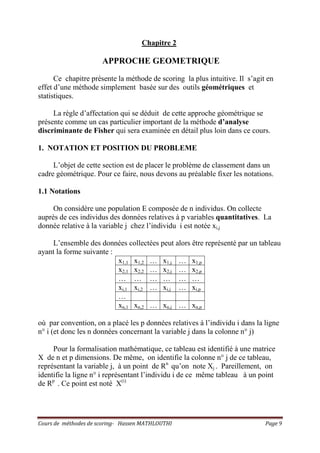 Cours de méthodes de scoring- Hassen MATHLOUTHI Page 9
Chapitre 2
APPROCHE GEOMETRIQUE
Ce chapitre présente la méthode de scoring la plus intuitive. Il s’agit en
effet d’une méthode simplement basée sur des outils géométriques et
statistiques.
La règle d’affectation qui se déduit de cette approche géométrique se
présente comme un cas particulier important de la méthode d’analyse
discriminante de Fisher qui sera examinée en détail plus loin dans ce cours.
1. NOTATION ET POSITION DU PROBLEME
L’objet de cette section est de placer le problème de classement dans un
cadre géométrique. Pour ce faire, nous devons au préalable fixer les notations.
1.1 Notations
On considère une population E composée de n individus. On collecte
auprès de ces individus des données relatives à p variables quantitatives. La
donnée relative à la variable j chez l’individu i est notée xi,j
L’ensemble des données collectées peut alors être représenté par un tableau
ayant la forme suivante :
x1,1 x1,2 … x1,j … x1,p
x2,1 x2,2 … x2,j … x2,p
… … … … … …
xi,1 xi,2 … xi,j … xi,p
…
xn,1 xn,2 … xn,j … xn,p
où par convention, on a placé les p données relatives à l’individu i dans la ligne
n° i (et donc les n données concernant la variable j dans la colonne n° j)
Pour la formalisation mathématique, ce tableau est identifié à une matrice
X de n et p dimensions. De même, on identifie la colonne n° j de ce tableau,
représentant la variable j, à un point de Rn
qu’on note Xj . Pareillement, on
identifie la ligne n° i représentant l’individu i de ce même tableau à un point
de Rp
. Ce point est noté X(i)
 