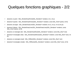 Quelques fonctions graphiques - 2/2
●
dessiner un point : SDL_RenderDrawPoint(SDL_Renderer* renderer, int x, int y)
●
dessiner N points : SDL_RenderDrawPoints(SDL_Renderer* renderer, const SDL_Point* points, int N)
●
dessiner une ligne : SDL_RenderDrawLineSDL_Renderer* renderer, int x1, int y1, int x2,int y2)
●
dessiner N lignes : SDL_RenderDrawLinesSDL_RenderDrawLines(SDL_Renderer* renderer, const
SDL_Point* points, int N)
●
dessiner un rectangle vide : SDL_RenderDrawRect(SDL_Renderer* renderer, const SDL_Rect* rect)
●
dessiner N rectangles vides : SDL_RenderDrawRects(SDL_Renderer* renderer, const SDL_Rect* rects, int
N)
●
dessiner un rectangle rempli : SDL_FillRect(SDL_Renderer* renderer, const SDL_Rect* rect)
●
dessiner N rectangles remplis : SDL_FillRects(SDL_Renderer* renderer, const SDL_Rect* rects, int N)
 