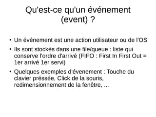Qu'est-ce qu'un événement
(event) ?
●
Un événement est une action utilisateur ou de l'OS
●
Ils sont stockés dans une file/queue : liste qui
conserve l'ordre d'arrivé (FIFO : First In First Out =
1er arrivé 1er servi)
●
Quelques exemples d'évenement : Touche du
clavier préssée, Click de la souris,
redimensionnement de la fenêtre, ...
 