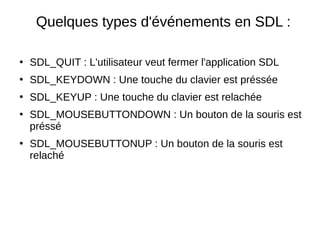 Quelques types d'événements en SDL :
●
SDL_QUIT : L'utilisateur veut fermer l'application SDL
●
SDL_KEYDOWN : Une touche du clavier est préssée
●
SDL_KEYUP : Une touche du clavier est relachée
●
SDL_MOUSEBUTTONDOWN : Un bouton de la souris est
préssé
●
SDL_MOUSEBUTTONUP : Un bouton de la souris est
relaché
 