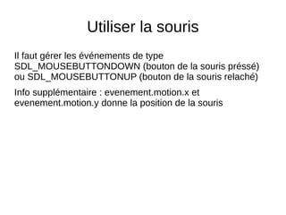 Utiliser la souris
Il faut gérer les événements de type
SDL_MOUSEBUTTONDOWN (bouton de la souris préssé)
ou SDL_MOUSEBUTTONUP (bouton de la souris relaché)
Info supplémentaire : evenement.motion.x et
evenement.motion.y donne la position de la souris
 