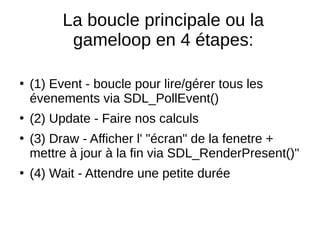 La boucle principale ou la
gameloop en 4 étapes:
●
(1) Event - boucle pour lire/gérer tous les
évenements via SDL_PollEvent()
●
(2) Update - Faire nos calculs
●
(3) Draw - Afficher l' "écran" de la fenetre +
mettre à jour à la fin via SDL_RenderPresent()"
●
(4) Wait - Attendre une petite durée
 