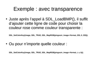 Exemple : avec transparence
●
Juste après l’appel à SDL_LoadBMP(), il suffit
d’ajouter cette ligne de code pour choisir la
couleur rose comme couleur transparente :
SDL_SetColorKey(image, SDL_TRUE, SDL_MapRGB(pingouin_image->format, 255, 0, 255));
●
Ou pour n’importe quelle couleur :
SDL_SetColorKey(image, SDL_TRUE, SDL_MapRGB(pingouin_image->format, r, v, b));
 