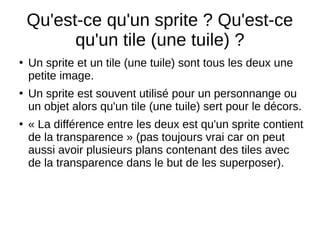 Qu'est-ce qu'un sprite ? Qu'est-ce
qu'un tile (une tuile) ?
●
Un sprite et un tile (une tuile) sont tous les deux une
petite image.
●
Un sprite est souvent utilisé pour un personnange ou
un objet alors qu'un tile (une tuile) sert pour le décors.
●
« La différence entre les deux est qu'un sprite contient
de la transparence » (pas toujours vrai car on peut
aussi avoir plusieurs plans contenant des tiles avec
de la transparence dans le but de les superposer).
 