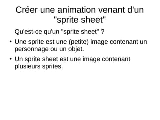 Créer une animation venant d'un
"sprite sheet"
Qu'est-ce qu'un "sprite sheet" ?
●
Une sprite est une (petite) image contenant un
personnage ou un objet.
●
Un sprite sheet est une image contenant
plusieurs sprites.
 