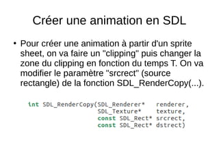 Créer une animation en SDL
●
Pour créer une animation à partir d'un sprite
sheet, on va faire un "clipping" puis changer la
zone du clipping en fonction du temps T. On va
modifier le paramètre "srcrect" (source
rectangle) de la fonction SDL_RenderCopy(...).
 