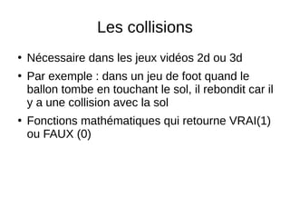 Les collisions
●
Nécessaire dans les jeux vidéos 2d ou 3d
●
Par exemple : dans un jeu de foot quand le
ballon tombe en touchant le sol, il rebondit car il
y a une collision avec la sol
●
Fonctions mathématiques qui retourne VRAI(1)
ou FAUX (0)
 