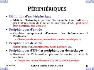 20/10/2019 Cours Système d'Exploitation 11
20/10/2019 11
20/10/2019 11
PÉRIPHÉRIQUES
• Définition d’un Périphérique
– Matériel électronique pouvant être raccordé à un ordinateur
par l’intermédiaire de l’une de ses interfaces d’E/S : port série,
port parallèle, bus USB, etc.
• Périphériques d’entrée
– Capables uniquement d’envoyer des informations à
l’ordinateur
• Clavier, souris, scanner, microphone, caméra numérique, etc.
• Périphériques de sortie
– Ecran (moniteur), imprimante, hauts parleurs, etc.
• Périphériques d’E/S (les périphériques de stockage)
– Reçoivent de l’information, peuvent la stocker et aussi la
restituer
• Disque dur, lecteur disquette, CD, DVD, clé USB, modem
 