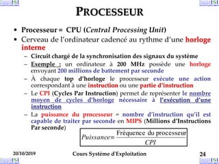 20/10/2019 Cours Système d'Exploitation 24
20/10/2019 24
20/10/2019 24
PROCESSEUR
• Processeur = CPU (Central Processing Unit)
• Cerveau de l’ordinateur cadencé au rythme d’une horloge
interne
– Circuit chargé de la synchronisation des signaux du système
– Exemple : un ordinateur à 200 MHz possède une horloge
envoyant 200 millions de battement par seconde
– À chaque top d’horloge le processeur exécute une action
correspondant à une instruction ou une partie d’instruction
– Le CPI (Cycles Par Instruction) permet de représenter le nombre
moyen de cycles d’horloge nécessaire à l’exécution d’une
instruction
– La puissance du processeur = nombre d’instruction qu’il est
capable de traiter par seconde en MIPS (Millions d’Instructions
Par seconde)
CPI
Puissance
processeur
du
Fréquence

 