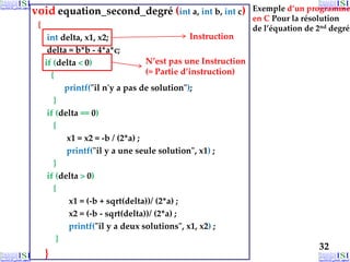 void equation_second_degré (int a, int b, int c)
{
int delta, x1, x2;
delta = b*b - 4*a*c;
if (delta < 0)
{
printf("il n'y a pas de solution");
}
if (delta == 0)
{
x1 = x2 = -b / (2*a) ;
printf("il y a une seule solution", x1) ;
}
if (delta > 0)
{
x1 = (-b + sqrt(delta))/ (2*a) ;
x2 = (-b - sqrt(delta))/ (2*a) ;
printf("il y a deux solutions", x1, x2) ;
}
}
32
Exemple d’un programme
en C Pour la résolution
de l’équation de 2nd degré
Instruction
N’est pas une Instruction
(≈ Partie d’instruction)
 