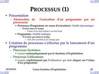 PROCESSUS (1)
• Présentation
– Abstraction de l’exécution d’un programme par un
processeur
• Processus (Programme en cours d’exécution) : Entité dynamique
– Évolue dans le temps
» Passe d’un état initial à un état final
• Programme : Entité statique
– N’évolue pas dans le temps
» Son état (contenu) ne change pas
• Création de processus s’effectue par le lancement d’un
programme
– Processus Systèmes
• Lancés automatiquement par le Système d’Exploitation
– Processus Utilisateurs
• Lancés explicitement par l’utilisateur qui doit cliquer sur l’icône
d’un programme
20/10/2019 Cours Système d'Exploitation 37
 