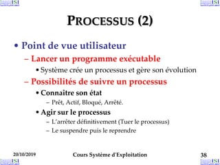 PROCESSUS (2)
• Point de vue utilisateur
– Lancer un programme exécutable
•Système crée un processus et gère son évolution
– Possibilités de suivre un processus
•Connaître son état
– Prêt, Actif, Bloqué, Arrêté.
•Agir sur le processus
– L’arrêter définitivement (Tuer le processus)
– Le suspendre puis le reprendre
20/10/2019 Cours Système d'Exploitation 38
 