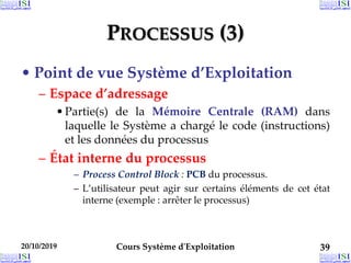 PROCESSUS (3)
• Point de vue Système d’Exploitation
– Espace d’adressage
•Partie(s) de la Mémoire Centrale (RAM) dans
laquelle le Système a chargé le code (instructions)
et les données du processus
– État interne du processus
– Process Control Block : PCB du processus.
– L’utilisateur peut agir sur certains éléments de cet état
interne (exemple : arrêter le processus)
20/10/2019 Cours Système d'Exploitation 39
 