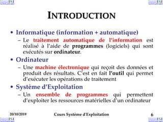 20/10/2019 Cours Système d'Exploitation 6
20/10/2019 6
20/10/2019 6
INTRODUCTION
• Informatique (information + automatique)
– Le traitement automatique de l’information est
réalisé à l’aide de programmes (logiciels) qui sont
exécutés sur ordinateur.
• Ordinateur
– Une machine électronique qui reçoit des données et
produit des résultats. C’est en fait l’outil qui permet
d’exécuter les opérations de traitement
• Système d’Exploitation
– Un ensemble de programmes qui permettent
d’exploiter les ressources matérielles d’un ordinateur
 