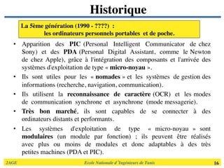 2AGE	

 	

 	

 	

 	

 	

 	

Ecole Nationale d’Ingénieurs de Tunis 	

 16	

Historique	

•  Apparition des PIC (Personal Intelligent Communicator de chez
Sony) et des PDA (Personal Digital Assistant, comme le Newton
de chez Apple), grâce à l'intégration des composants et l'arrivée des
systèmes d'exploitation de type « micro­noyau ». 	

•  Ils sont utiles pour les « nomades » et les systèmes de gestion des
informations (recherche, navigation, communication). 	

•  Ils utilisent la reconnaissance de caractère (OCR) et les modes
de communication synchrone et asynchrone (mode messagerie). 	

•  Très bon marché, ils sont capables de se connecter à des
ordinateurs distants et performants. 	

•  Les systèmes d'exploitation de type « micro­noyau » sont
modulaires (un module par fonction) ; ils peuvent être réalisés
avec plus ou moins de modules et donc adaptables à des très
petites machines (PDA et PIC).	

La 5ème génération (1990 ­ ????) : 	

les ordinateurs personnels portables et de poche. 	

 