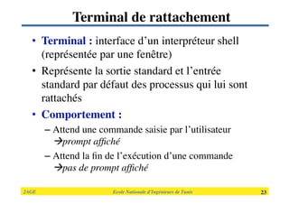2AGE

 
 
 
 
 
 Ecole Nationale d’Ingénieurs de Tunis 
 23
Terminal de rattachement
•  Terminal : interface d’un interpréteur shell
(représentée par une fenêtre)
•  Représente la sortie standard et l’entrée
standard par défaut des processus qui lui sont
rattachés 
•  Comportement :
– Attend une commande saisie par l’utilisateur
prompt afﬁché
– Attend la ﬁn de l’exécution d’une commande
pas de prompt afﬁché
 