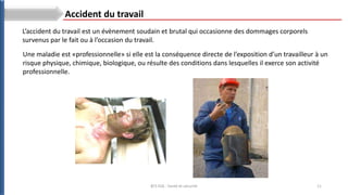 11
BTS ESA : Santé et sécurité
L’accident du travail est un évènement soudain et brutal qui occasionne des dommages corporels
survenus par le fait ou à l’occasion du travail.
Accident du travail
Une maladie est «professionnelle» si elle est la conséquence directe de l’exposition d’un travailleur à un
risque physique, chimique, biologique, ou résulte des conditions dans lesquelles il exerce son activité
professionnelle.
 