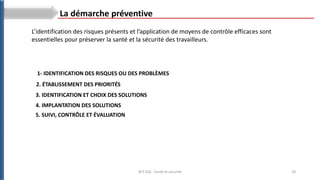 18
BTS ESA : Santé et sécurité
La démarche préventive
L’identification des risques présents et l’application de moyens de contrôle efficaces sont
essentielles pour préserver la santé et la sécurité des travailleurs.
1- IDENTIFICATION DES RISQUES OU DES PROBLÈMES
2. ÉTABLISSEMENT DES PRIORITÉS
3. IDENTIFICATION ET CHOIX DES SOLUTIONS
4. IMPLANTATION DES SOLUTIONS
5. SUIVI, CONTRÔLE ET ÉVALUATION
 