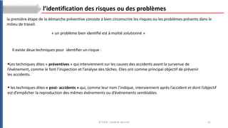 21
BTS ESA : Santé et sécurité
l’identification des risques ou des problèmes
Les techniques dites « préventives » qui interviennent sur les causes des accidents avant la survenue de
l’événement, comme le font l’inspection et l’analyse des tâches. Elles ont comme principal objectif de prévenir
les accidents.
« un problème bien identifié est à moitié solutionné »
 les techniques dites « post- accidents » qui, comme leur nom l’indique, interviennent après l’accident et dont l’objectif
est d’empêcher la reproduction des mêmes événements ou d’événements semblables
la première étape de la démarche préventive consiste à bien circonscrire les risques ou les problèmes présents dans le
milieu de travail.
Il existe deux techniques pour identifier un risque :
 