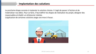 24
BTS ESA: Santé et sécurité
La prochaine étape consiste à implanter la solution choisie. Il s’agit de passer à l’action et de
matérialiser nos idées. Pour ce faire, il faut définir les étapes de réalisation du projet, désigner des
responsables et établir un échéancier réaliste.
L’application de certaines solutions exige une mise à l’essai.
Implantation des solutions
 