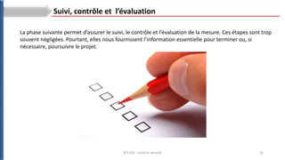 25
BTS ESA : Santé et sécurité
La phase suivante permet d’assurer le suivi, le contrôle et l’évaluation de la mesure. Ces étapes sont trop
souvent négligées. Pourtant, elles nous fournissent l’information essentielle pour terminer ou, si
nécessaire, poursuivre le projet.
Suivi, contrôle et l’évaluation
 