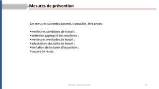 26
BTS ESA : Santé et sécurité
Les mesures suivantes doivent, si possible, être prises :
meilleures conditions de travail ;
entretien approprié des machines ;
meilleures méthodes de travail ;
adaptations du poste de travail ;
limitation de la durée d’exposition ;
pauses de repos.
Mesures de prévention
 