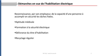 3
BTS ESA : Santé et sécurité
Démarches en vue de l’habilitation électrique
Reconnaissance, par son employeur, de la capacité d’une personne à
accomplir en sécurité les tâches fixées.
Aptitude médicale
Formation à la sécurité électrique
Délivrance du titre d’habilitation
Recyclage régulier
 