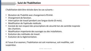 6
BTS ESA : Santé et sécurité
Suivi de l’habilitation
L’habilitation doit être révisée dans les cas suivants :
• Mutation de l’habilité avec changement d’Entité.
• Changement de fonction.
• Interruption de travail pendant une longue durée (6 mois).
• Modification de l’aptitude médicale.
• Constat de non respect des prescriptions de sécurité lors de contrôle inopinée
des chantiers.
• Modification importante des ouvrages ou des installations.
• Evolution des méthodes de travail.
• Evolution de la règlementation.
A l’issue d’un examen, l’habilitation est soit maintenue, soit modifiée, soit
suspendue.
 