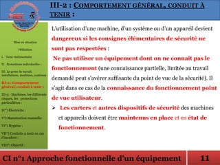 CI n°1 Approche fonctionnelle d’un équipement
L’utilisation d’une machine, d’un système ou d’un appareil devient
dangereux si les consignes élémentaires de sécurité ne
sont pas respectées :
Ne pas utiliser un équipement dont on ne connaît pas le
fonctionnement (une connaissance partielle, limitée au travail
demandé peut s’avérer suffisante du point de vue de la sécurité). Il
s’agit dans ce cas de la connaissance du fonctionnement point
de vue utilisateur.
 Les carters et autres dispositifs de sécurité des machines
et appareils doivent être maintenus en place et en état de
fonctionnement.
Mise en situation
Définition
I. Tenu vestimentaire
II. Protections individuelles :
III. Le poste de travail,
installations, machines, systèmes :
III-2 : Comportement
général, conduit à tenir :
III-3 : Machines, les différents
risques, les protections
particulières :
IV°) Électricité :
V°) Manutention manuelle:
VI°) Hygiène :
VII°) Conduite a tenir en cas
d’accident :
VIII°) Objectif :
III-2 : COMPORTEMENT GÉNÉRAL, CONDUIT À
TENIR :
11
 