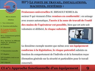 CI n°1 Approche fonctionnelle d’un équipement
Fraiseuses universelles H. ERNAULT SOMUA du
secteur F qui viennent d’être remises en conformité : en usinage
avec avance automatique, l’accès à la zone de travail de l’outil
des mains de l’opérateur est possible, bien que cet acte soit
volontaire et délibéré, le risque subsiste.
Le deuxième exemple montre que même avec un équipement
conforme à la législation, le risque potentiel subsiste en
fonction du comportement de l’individu et de la formation reçue
(formation générale sur la sécurité et particulière pour le travail
concerné).
Mise en situation
Définition
I. Tenu vestimentaire
II. Protections individuelles :
III. Le poste de travail,
installations, machines,
systèmes :
III-2 : Comportement général,
conduit à tenir :
III-3 : Machines, les différents
risques, les protections
particulières :
IV°) Électricité :
V°) Manutention manuelle:
VI°) Hygiène :
VII°) Conduite a tenir en cas
d’accident :
VIII°) Objectif :
III°) LE POSTE DE TRAVAIL, INSTALLATIONS,
MACHINES, SYSTÈMES :
9
 