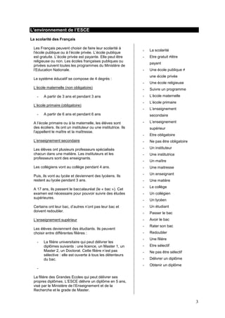 3
L’environnement de l’ESCE
La scolarité des Français
Les Français peuvent choisir de faire leur scolarité à
l’école publique ou à l’école privée. L’école publique
est gratuite. L’école privée est payante. Elle peut être
religieuse ou non. Les écoles françaises publiques ou
privées suivent toutes les programmes du Ministère de
l’Education Nationale.
Le système éducatif se compose de 4 degrés :
L’école maternelle (non obligatoire)
- A partir de 3 ans et pendant 3 ans
L’école primaire (obligatoire)
- A partir de 6 ans et pendant 6 ans
A l’école primaire ou à la maternelle, les élèves sont
des écoliers. Ils ont un instituteur ou une institutrice. Ils
l’appellent le maître et la maîtresse.
L’enseignement secondaire
Les élèves ont plusieurs professeurs spécialisés
chacun dans une matière. Les instituteurs et les
professeurs sont des enseignants.
Les collégiens vont au collège pendant 4 ans.
Puis, ils vont au lycée et deviennent des lycéens. Ils
restent au lycée pendant 3 ans.
A 17 ans, ils passent le baccalauréat (le « bac »). Cet
examen est nécessaire pour pouvoir suivre des études
supérieures.
Certains ont leur bac, d’autres n’ont pas leur bac et
doivent redoubler.
L’enseignement supérieur
Les élèves deviennent des étudiants. Ils peuvent
choisir entre différentes filières :
- La filière universitaire qui peut délivrer les
diplômes suivants : une licence, un Master 1, un
Master 2, un Doctorat. Cette filière n’est pas
sélective : elle est ouverte à tous les détenteurs
du bac.
-
La filière des Grandes Ecoles qui peut délivrer ses
propres diplômes. L’ESCE délivre un diplôme en 5 ans,
visé par le Ministère de l’Enseignement et de la
Recherche et le grade de Master.
- La scolarité
- Etre gratuit ≠être
payant
- Une école publique ≠
une école privée
- Une école religieuse
- Suivre un programme
- L’école maternelle
- L’école primaire
- L’enseignement
secondaire
- L’enseignement
supérieur
- Etre obligatoire
- Ne pas être obligatoire
- Un instituteur
- Une institutrice
- Un maître
- Une maitresse
- Un enseignant
- Une matière
- Le collège
- Un collégien
- Un lycéen
- Un étudiant
- Passer le bac
- Avoir le bac
- Rater son bac
- Redoubler
- Une filière
- Etre sélectif
- Ne pas être sélectif
- Délivrer un diplôme
- Obtenir un diplôme
 