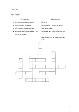 7
Exercices
Mots-croisés
Verticalement Horizontalement
1) On écrit dessus, il est en papier. 5) On le lit
2) On la met dans un classeur 6) On écrit avec, il contient de l’encre
3) On y met des feuilles perforées 7) Elle sert à éffacer
4) On peut écrire ou dessiner avec, il est
noir ou de couleur
8) On l’utilise pour tracer un trait bien droit
9) Elle contient tous les stylos et tous les
crayons
 