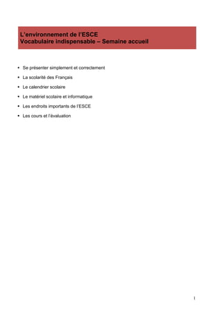 1
L’environnement de l’ESCE
Vocabulaire indispensable – Semaine accueil
 Se présenter simplement et correctement
 La scolarité des Français
 Le calendrier scolaire
 Le matériel scolaire et informatique
 Les endroits importants de l’ESCE
 Les cours et l’évaluation
 