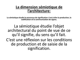 La dimension sémiotique de
l’architecture:
La sémiotique étudie le processus de signification c'est-à-dire la production, la
codification et la communication de signes.
La sémiotique étudie l’objet
architectural du point de vue de ce
qu’il signifie, du sens qu’il fait.
C’est une réflexion sur les conditions
de production et de saisie de la
signification.
 