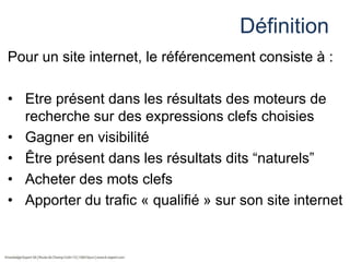 Définition
Pour un site internet, le référencement consiste à :
• Etre présent dans les résultats des moteurs de
recherche sur des expressions clefs choisies
• Gagner en visibilité
• Être présent dans les résultats dits “naturels”
• Acheter des mots clefs
• Apporter du trafic « qualifié » sur son site internet

 
