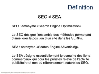Définition
SEO ≠ SEA
SEO : acronyme «Search Engine Optimization»
Le SEO désigne l’ensemble des méthodes permettant
d’améliorer la position d’un site dans les SERPs.

SEA : acronyme «Search Engine Advertising»
Le SEA désigne essentiellement le domaine des liens
commerciaux qui pour les puristes relève de l’activité
publicitaire et non du référencement naturel ou SEO.

 