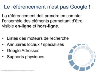 Le référencement n’est pas Google !
La référencement doit prendre en compte
l’ensemble des éléments permettant d’être
visible en-ligne et hors-ligne.

•
•
•
•

Listes des moteurs de recherche
Annuaires locaux / spécialisés
Google Adresses
Supports physiques

 