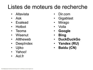 Listes de moteurs de recherche
•
•
•
•
•
•
•
•
•
•
•

Altavista
Ask
Exalead
Hotbot
Teoma
Wisenut
Alltheweb
DeepIndex
Ujiko
Yahoo!
Aol.fr

•
•
•
•
•
•
•
•
•

Dir.com
Gigablast
Mirago
Voila
Google
Bing
DuckDuckGo
Yandex (RU)
Baidu (CN)

 