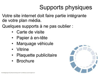 Supports physiques
Votre site internet doit faire partie intégrante
de votre plan média.
Quelques supports à ne pas oublier :
• Carte de visite
• Papier à en-tête
• Marquage véhicule
• Vitrine
• Plaquette publicitaire
• Brochure

 