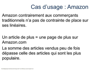 Cas d’usage : Amazon
Amazon contrairement aux commerçants
traditionnels n’a pas de contrainte de place sur
ses linéaires.

Un article de plus = une page de plus sur
Amazon.com
La somme des articles vendus peu de fois
dépasse celle des articles qui sont les plus
populaire.

 