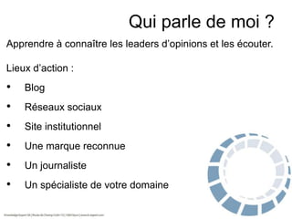 Qui parle de moi ?
Apprendre à connaître les leaders d’opinions et les écouter.
Lieux d’action :

•

Blog

•

Réseaux sociaux

•

Site institutionnel

•

Une marque reconnue

•

Un journaliste

•

Un spécialiste de votre domaine

 